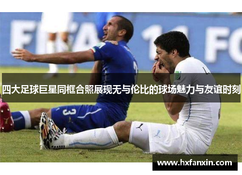 四大足球巨星同框合照展现无与伦比的球场魅力与友谊时刻