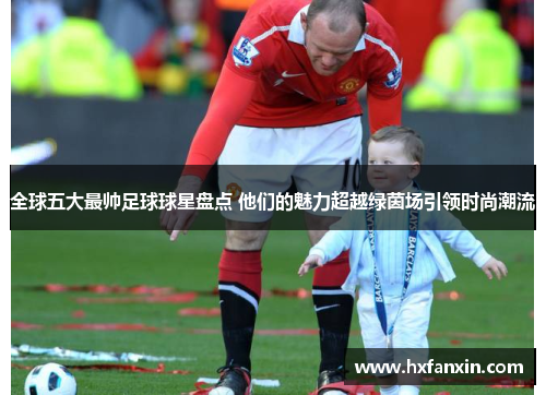 全球五大最帅足球球星盘点 他们的魅力超越绿茵场引领时尚潮流